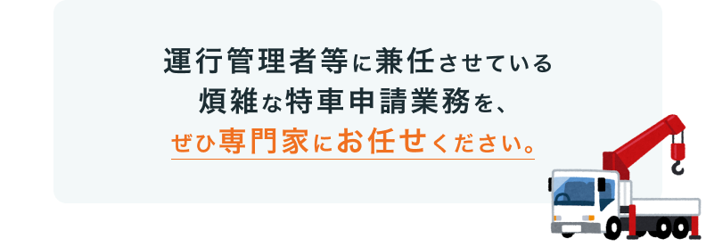 運行管理者等に兼任させている煩雑な特車申請業務を、ぜひ専門家にお任せください。